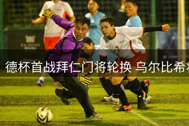 德杯首战拜仁门将轮换 乌尔比希将顶替诺伊尔首发